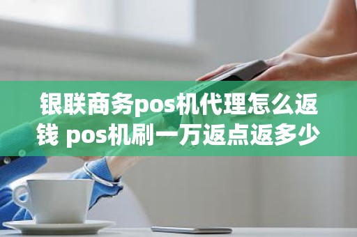 银联商务pos机代理怎么返钱 pos机刷一万返点返多少