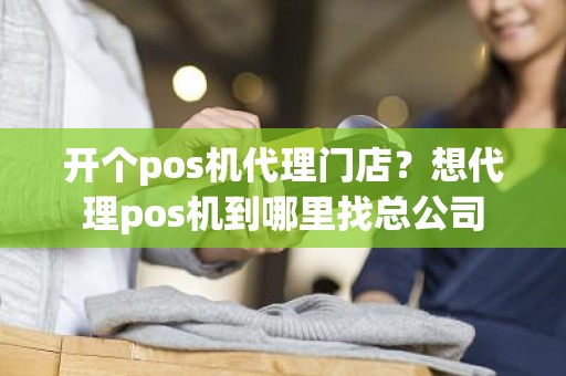 开个pos机代理门店？想代理pos机到哪里找总公司