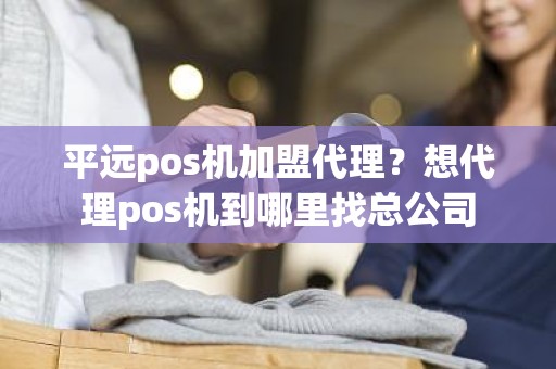 平远pos机加盟代理？想代理pos机到哪里找总公司