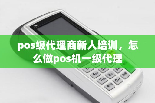 pos级代理商新人培训，怎么做pos机一级代理