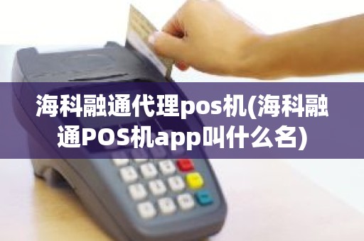 海科融通代理pos机(海科融通POS机app叫什么名)