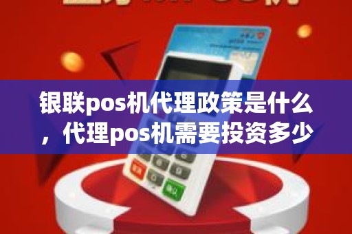 银联pos机代理政策是什么，代理pos机需要投资多少钱