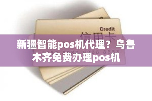 新疆智能pos机代理？乌鲁木齐免费办理pos机