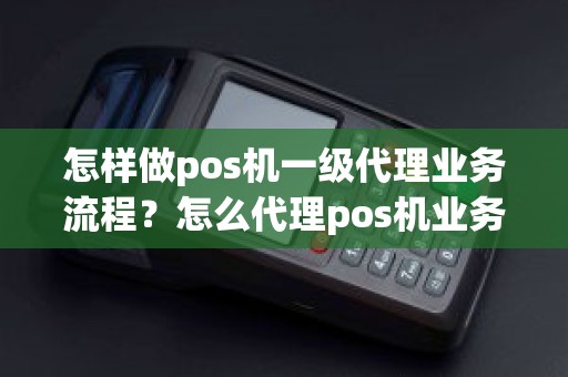 怎样做pos机一级代理业务流程？怎么代理pos机业务