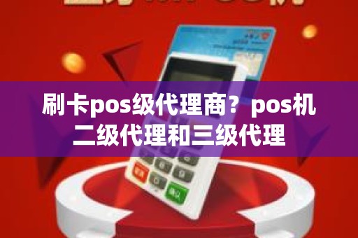 刷卡pos级代理商？pos机二级代理和三级代理