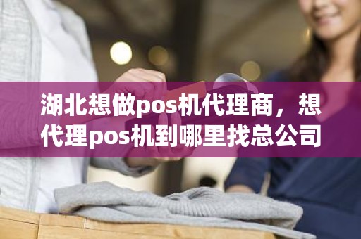 湖北想做pos机代理商，想代理pos机到哪里找总公司