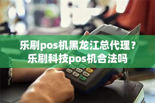 乐刷pos机黑龙江总代理？乐刷科技pos机合法吗