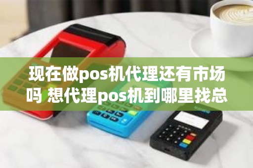 现在做pos机代理还有市场吗 想代理pos机到哪里找总公司