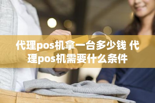 代理pos机拿一台多少钱 代理pos机需要什么条件