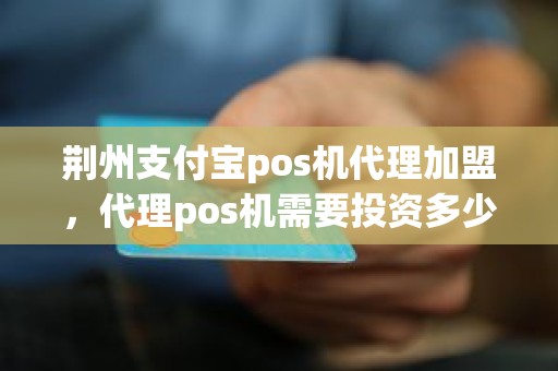 荆州支付宝pos机代理加盟，代理pos机需要投资多少钱