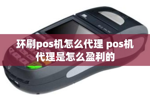 环刷pos机怎么代理 pos机代理是怎么盈利的