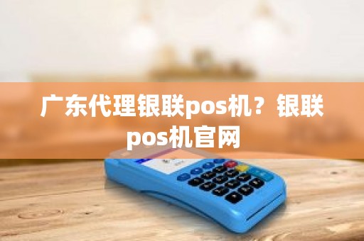 广东代理银联pos机？银联pos机官网