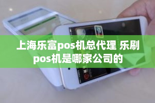 上海乐富pos机总代理 乐刷pos机是哪家公司的