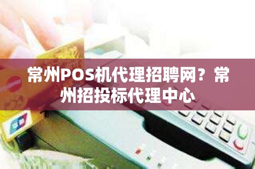 常州POS机代理招聘网？常州招投标代理中心