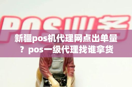 新疆pos机代理网点出单量？pos一级代理找谁拿货