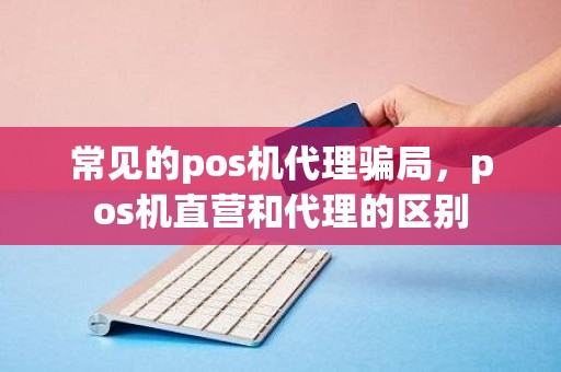 常见的pos机代理骗局，pos机直营和代理的区别