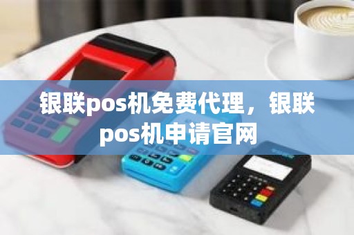 银联pos机免费代理，银联pos机申请官网