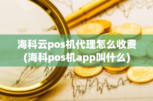 海科云pos机代理怎么收费(海科pos机app叫什么)