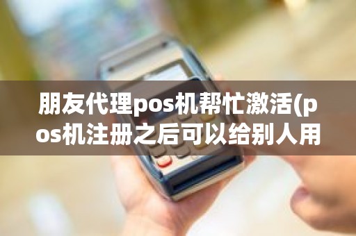 朋友代理pos机帮忙激活(pos机注册之后可以给别人用么)