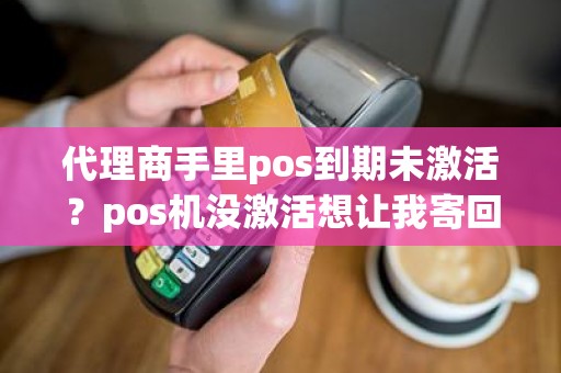 代理商手里pos到期未激活？pos机没激活想让我寄回去