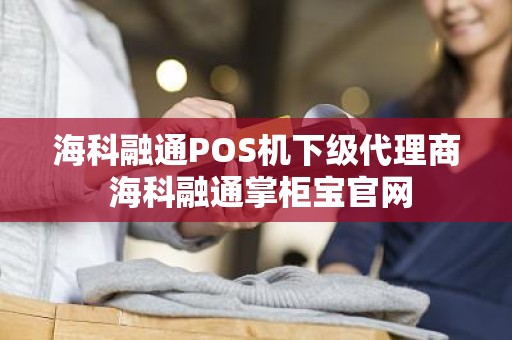 海科融通POS机下级代理商 海科融通掌柜宝官网