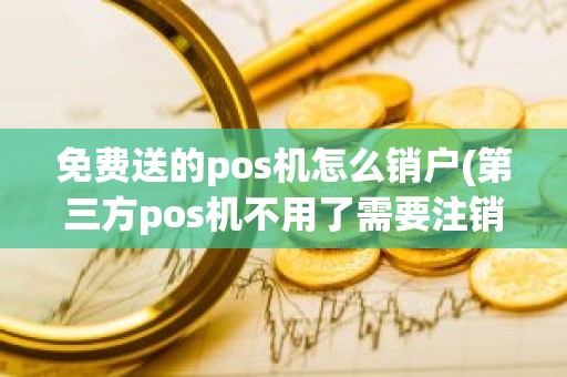 免费送的pos机怎么销户(第三方pos机不用了需要注销吗)