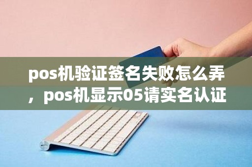 pos机验证签名失败怎么弄，pos机显示05请实名认证