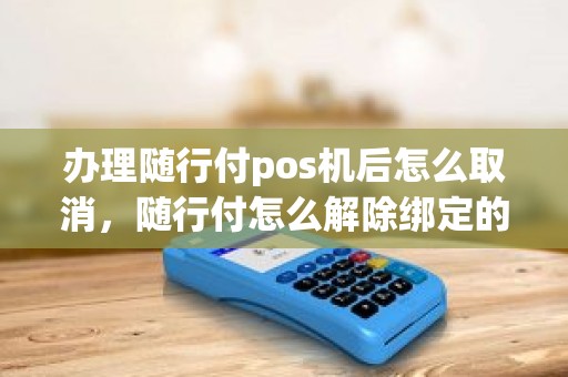 办理随行付pos机后怎么取消，随行付怎么解除绑定的刷卡机