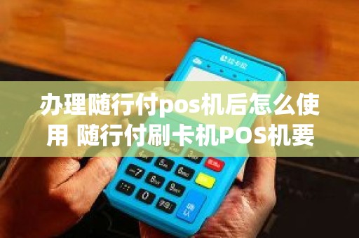 办理随行付pos机后怎么使用 随行付刷卡机POS机要怎么使用，有使用